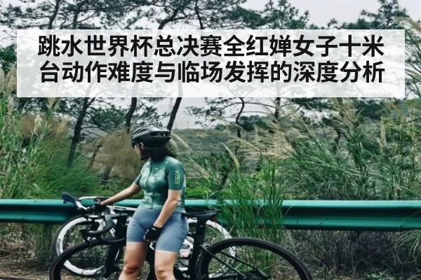 跳水世界杯总决赛全红婵女子十米台动作难度与临场发挥的深度分析（kaiyun）