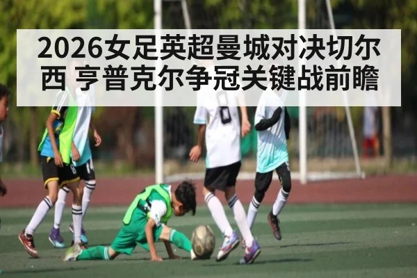 2026女足英超曼城对决切尔西 亨普克尔争冠关键战前瞻
