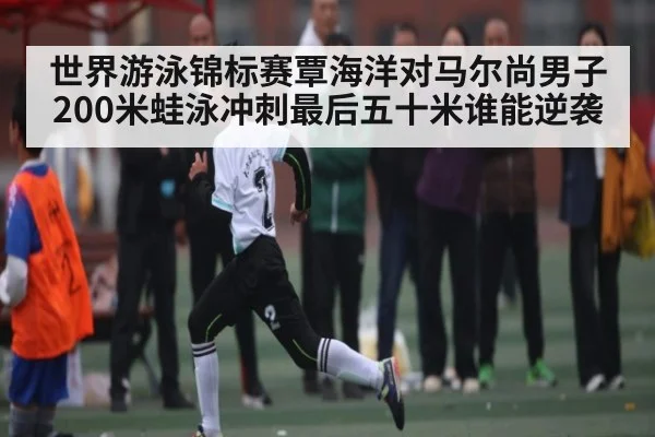 世界游泳锦标赛覃海洋对马尔尚男子200米蛙泳冲刺最后五十米谁能逆袭（kaiyun）