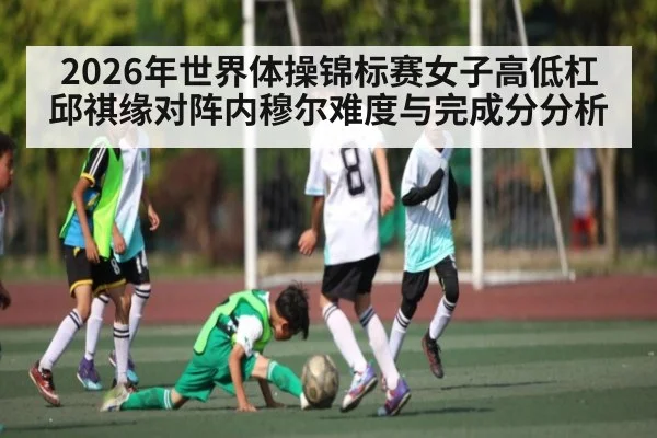 2026年世界体操锦标赛女子高低杠邱祺缘对阵内穆尔难度与完成分分析（kaiyun）